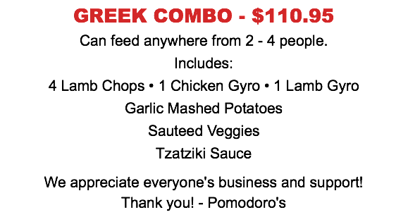GREEK COMBO - $110.95  Can feed anywhere from 2 - 4 people.  Includes: 4 Lamb Chops • 1 Chicken Gyro • 1 Lamb Gyro Garlic Mashed Potatoes Sauteed Veggies Tzatziki Sauce We appreciate everyone's business and support! Thank you! - Pomodoro's