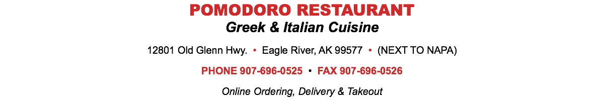 POMODORO RESTAURANT Greek & Italian Cuisine 12801 Old Glenn Hwy. • Eagle River, AK 99577 • (NEXT TO NAPA) PHONE 907-696-0525 • FAX 907-696-0526 Online Ordering, Delivery & Takeout 