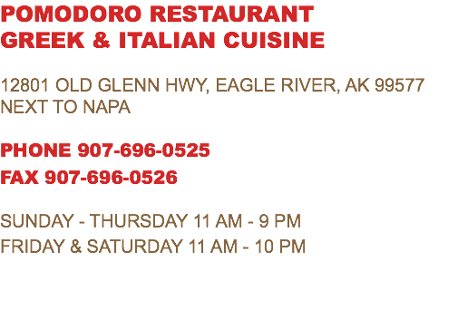 POMODORO RESTAURANT GREEK & ITALIAN CUISINE 12801 Old Glenn Hwy, Eagle River, AK 99577 Next To NAPA PHONE 907-696-0525 FAX 907-696-0526 SUNDAY - THURSDAY 11 AM - 9 PM FRIDAY & SATURDAY 11 AM - 10 PM 